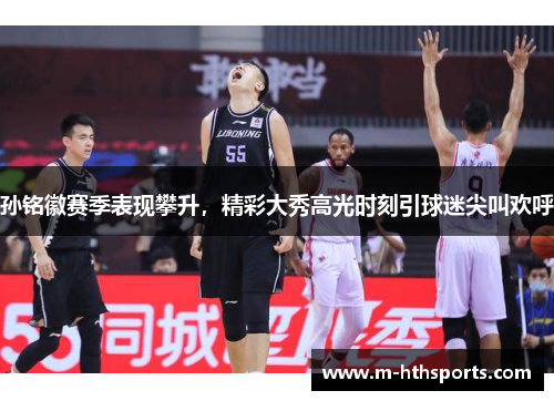 孙铭徽赛季表现攀升，精彩大秀高光时刻引球迷尖叫欢呼